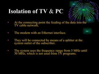 Isolation of TV  &  PC At the connecting point the feeding of the data into the TV cable network. The modem with an Ethernet interface. They will be connected by means of a splitter at the system outlet of the subscriber. The system uses the frequency range from 5 MHz until 30 MHz, which is not used from TV programs. 
