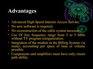 Advantages
• Advanced High Speed Internet Access Service.
• No new software is required.
• No reconstruction of the cable system necessary.
• Use Of free frequency range from 3 to 5 MHz
without TV program reorganization.
• Integration of the modem in the Billing System via
router, accounting per space of time or volume
possible.
• Components and amplifiers must have only return
path ability.
 