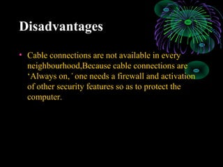 Disadvantages
• Cable connections are not available in every
neighbourhood,Because cable connections are
‘Always on,’ one needs a firewall and activation
of other security features so as to protect the
computer.
 