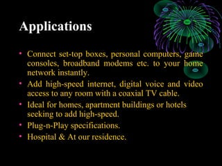 Applications
• Connect set-top boxes, personal computers, game
consoles, broadband modems etc. to your home
network instantly.
• Add high-speed internet, digital voice and video
access to any room with a coaxial TV cable.
• Ideal for homes, apartment buildings or hotels
seeking to add high-speed.
• Plug-n-Play specifications.
• Hospital & At our residence.
 