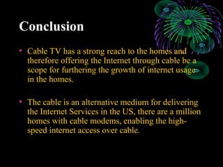 Conclusion
• Cable TV has a strong reach to the homes and
therefore offering the Internet through cable be a
scope for furthering the growth of internet usage
in the homes.
• The cable is an alternative medium for delivering
the Internet Services in the US, there are a million
homes with cable modems, enabling the high-
speed internet access over cable.
 
