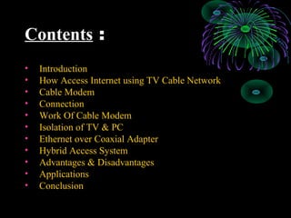 Contents :
• Introduction
• How Access Internet using TV Cable Network
• Cable Modem
• Connection
• Work Of Cable Modem
• Isolation of TV & PC
• Ethernet over Coaxial Adapter
• Hybrid Access System
• Advantages & Disadvantages
• Applications
• Conclusion
 