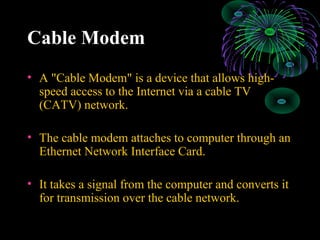 Cable Modem
• A "Cable Modem" is a device that allows high-
speed access to the Internet via a cable TV
(CATV) network.
• The cable modem attaches to computer through an
Ethernet Network Interface Card.
• It takes a signal from the computer and converts it
for transmission over the cable network.
 