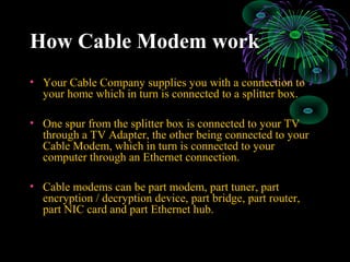 How Cable Modem workHow Cable Modem work
• Your Cable Company supplies you with a connection to
your home which in turn is connected to a splitter box.
• One spur from the splitter box is connected to your TV
through a TV Adapter, the other being connected to your
Cable Modem, which in turn is connected to your
computer through an Ethernet connection.
• Cable modems can be part modem, part tuner, part
encryption / decryption device, part bridge, part router,
part NIC card and part Ethernet hub.
 