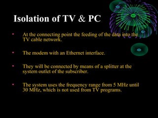 Isolation of TV & PC
• At the connecting point the feeding of the data into the
TV cable network.
• The modem with an Ethernet interface.
• They will be connected by means of a splitter at the
system outlet of the subscriber.
• The system uses the frequency range from 5 MHz until
30 MHz, which is not used from TV programs.
 