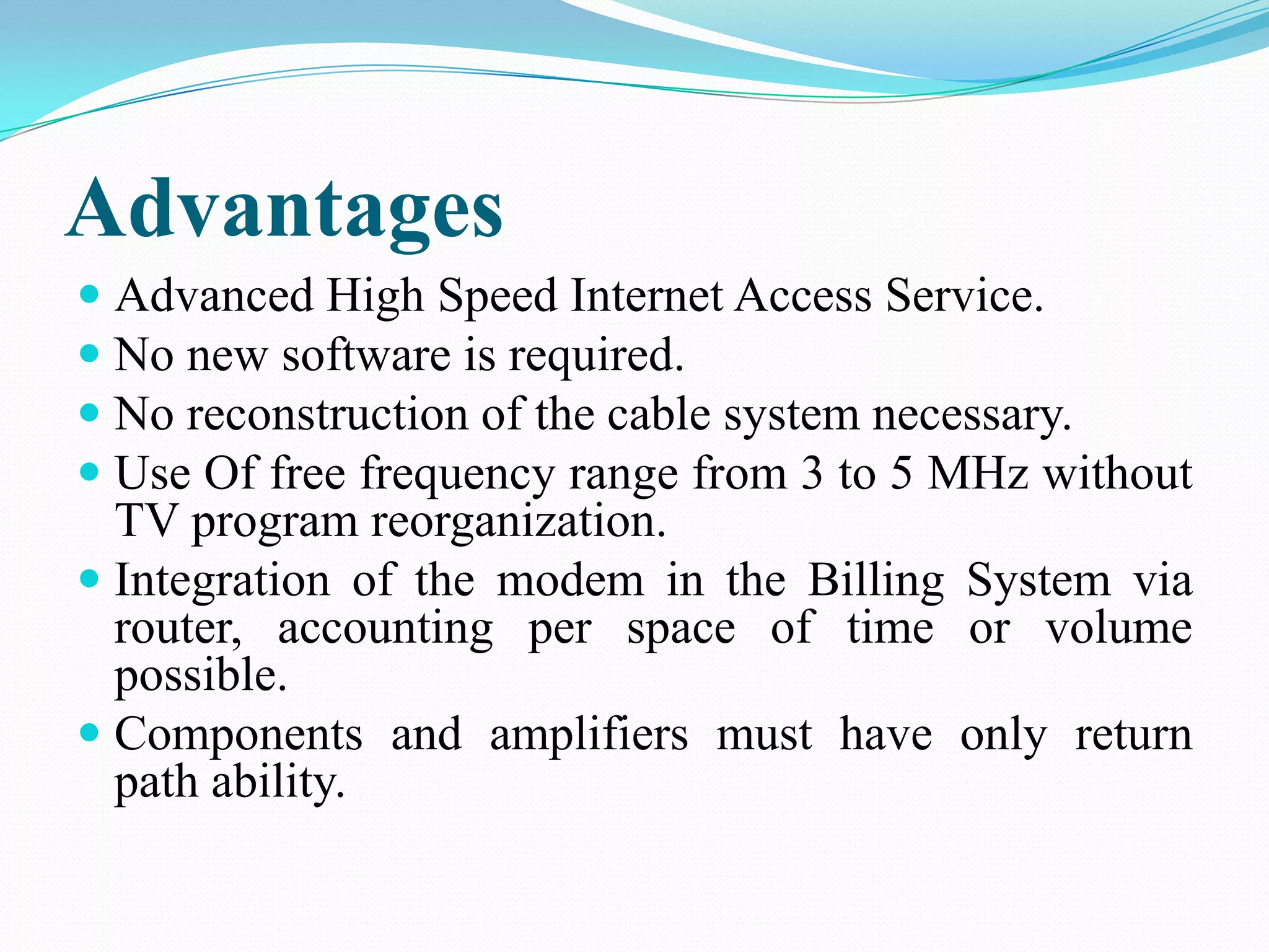 Advantages
 Advanced High Speed Internet Access Service.
 No new software is required.
 No reconstruction of the cable system necessary.
 Use Of free frequency range from 3 to 5 MHz without
TV program reorganization.
 Integration of the modem in the Billing System via
router, accounting per space of time or volume
possible.
 Components and amplifiers must have only return
path ability.
 