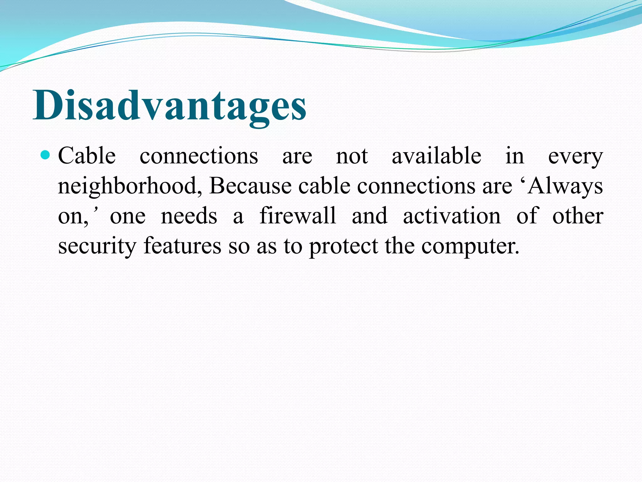 Disadvantages
 Cable connections are not available in every
neighborhood, Because cable connections are ‘Always
on,’ one needs a firewall and activation of other
security features so as to protect the computer.
 