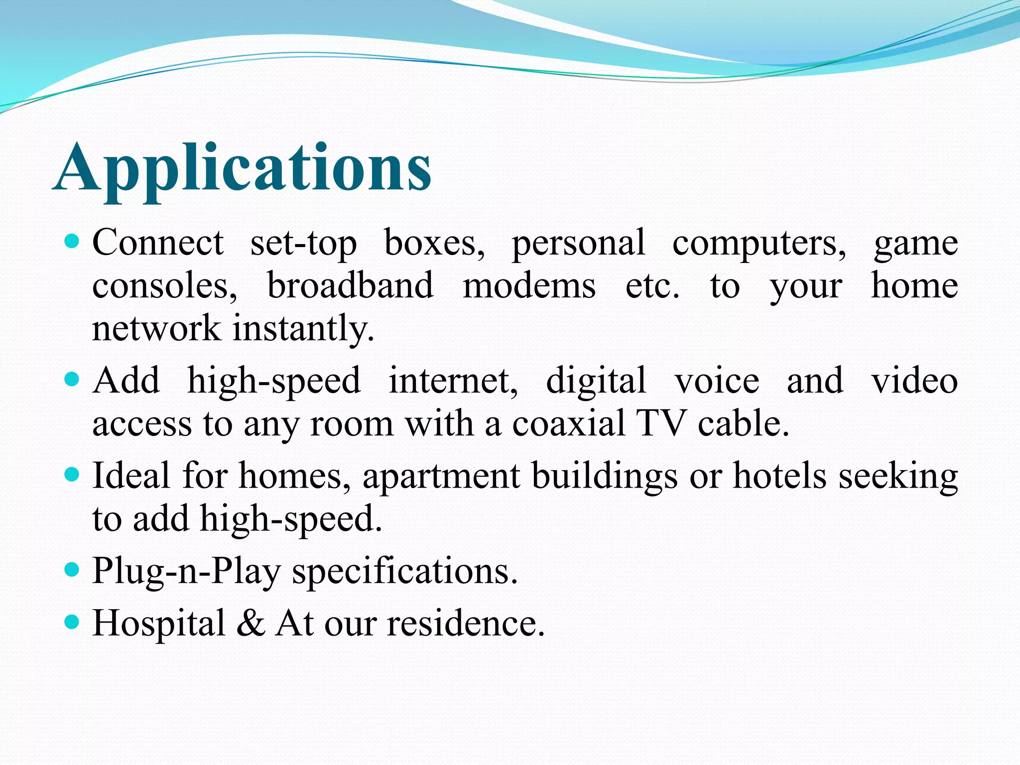 Applications
 Connect set-top boxes, personal computers, game
consoles, broadband modems etc. to your home
network instantly.
 Add high-speed internet, digital voice and video
access to any room with a coaxial TV cable.
 Ideal for homes, apartment buildings or hotels seeking
to add high-speed.
 Plug-n-Play specifications.
 Hospital & At our residence.
 