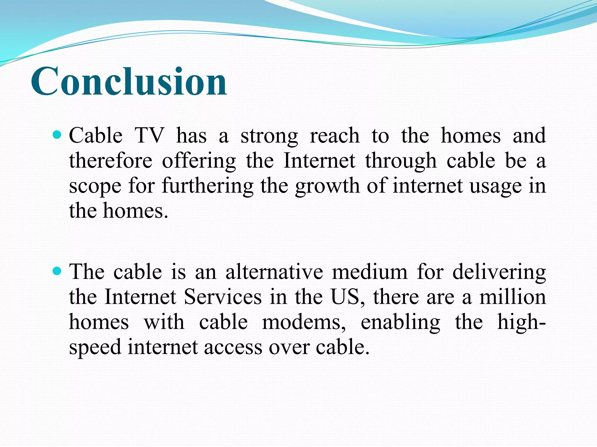 Conclusion
 Cable TV has a strong reach to the homes and
therefore offering the Internet through cable be a
scope for furthering the growth of internet usage in
the homes.
 The cable is an alternative medium for delivering
the Internet Services in the US, there are a million
homes with cable modems, enabling the high-
speed internet access over cable.
 