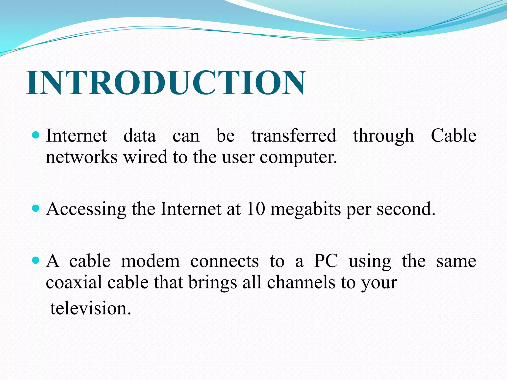 INTRODUCTION
 Internet data can be transferred through Cable
networks wired to the user computer.
 Accessing the Internet at 10 megabits per second.
 A cable modem connects to a PC using the same
coaxial cable that brings all channels to your
television.
 