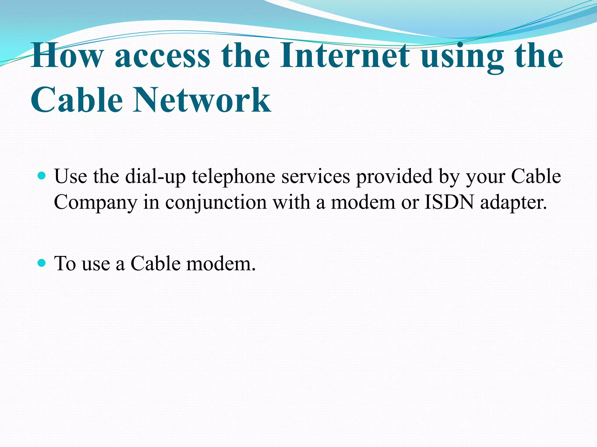 How access the Internet using the
Cable Network
 Use the dial-up telephone services provided by your Cable
Company in conjunction with a modem or ISDN adapter.
 To use a Cable modem.
 