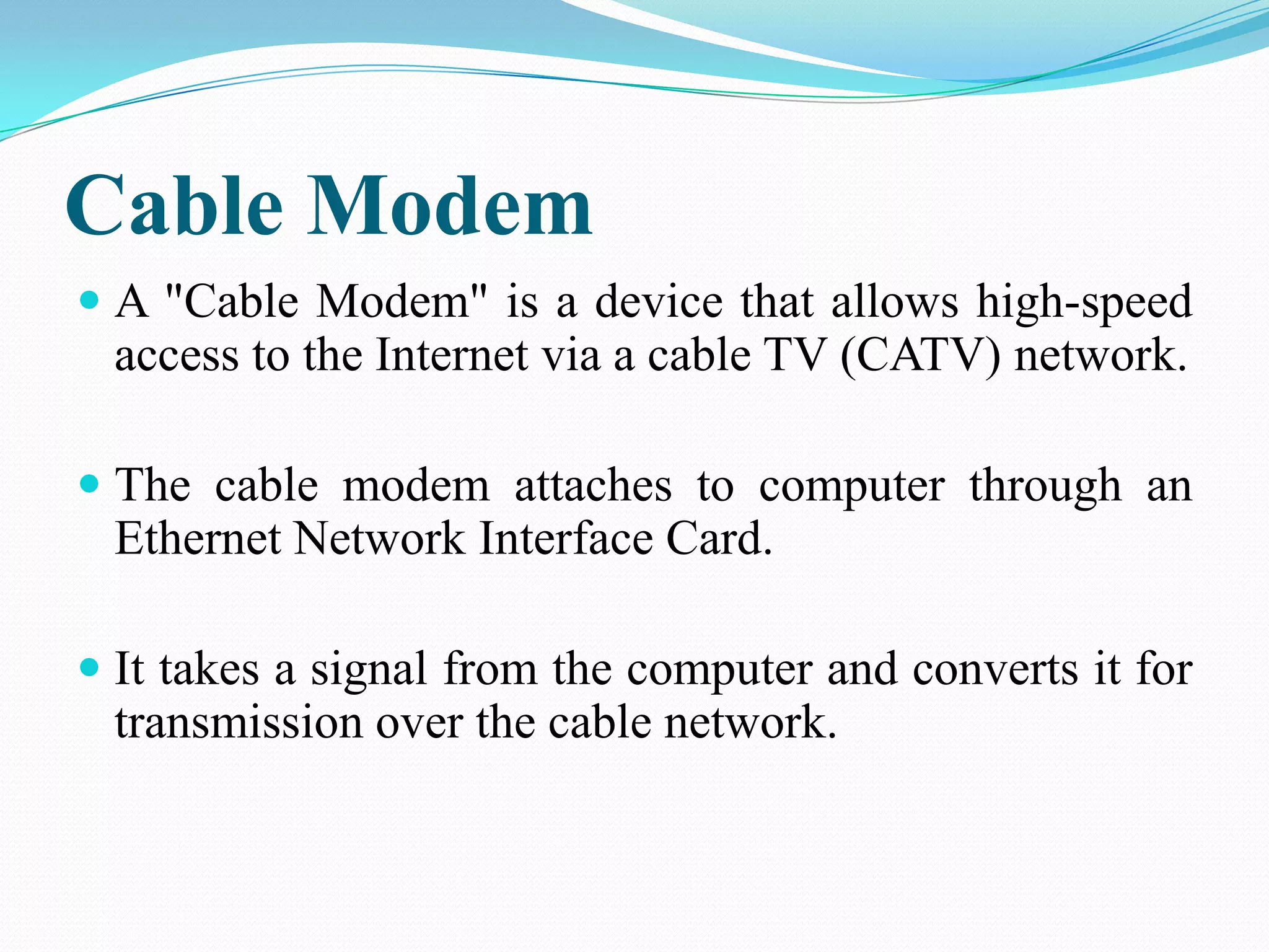 Cable Modem
 A "Cable Modem" is a device that allows high-speed
access to the Internet via a cable TV (CATV) network.
 The cable modem attaches to computer through an
Ethernet Network Interface Card.
 It takes a signal from the computer and converts it for
transmission over the cable network.
 