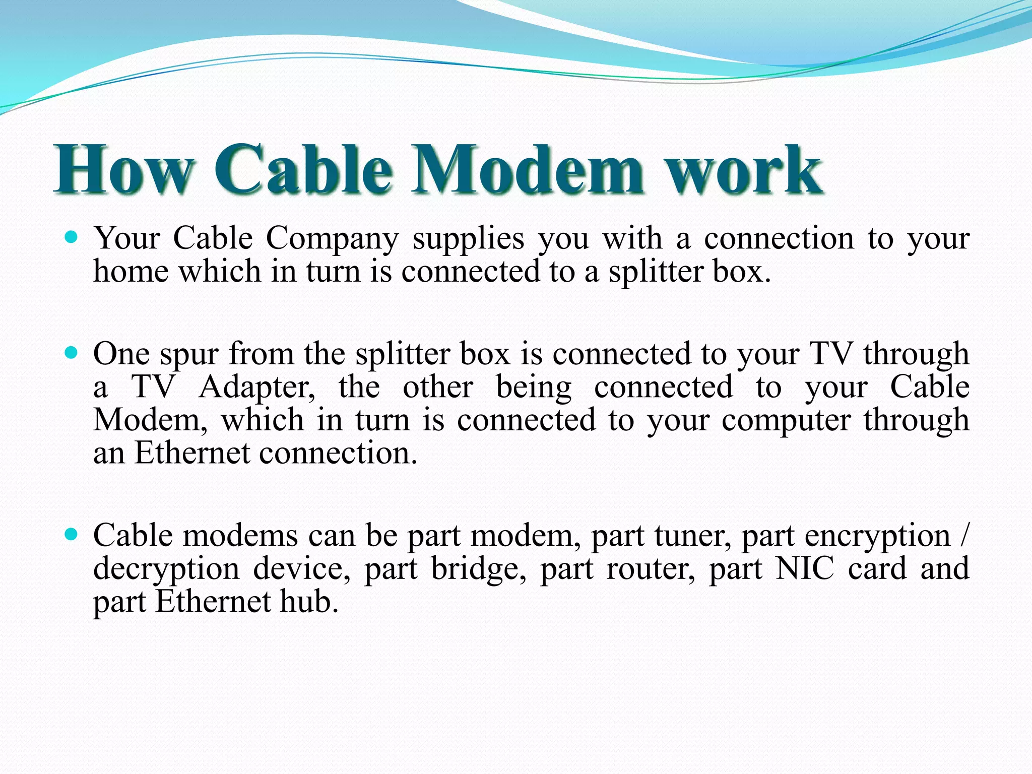 How Cable Modem work
 Your Cable Company supplies you with a connection to your
home which in turn is connected to a splitter box.
 One spur from the splitter box is connected to your TV through
a TV Adapter, the other being connected to your Cable
Modem, which in turn is connected to your computer through
an Ethernet connection.
 Cable modems can be part modem, part tuner, part encryption /
decryption device, part bridge, part router, part NIC card and
part Ethernet hub.
 