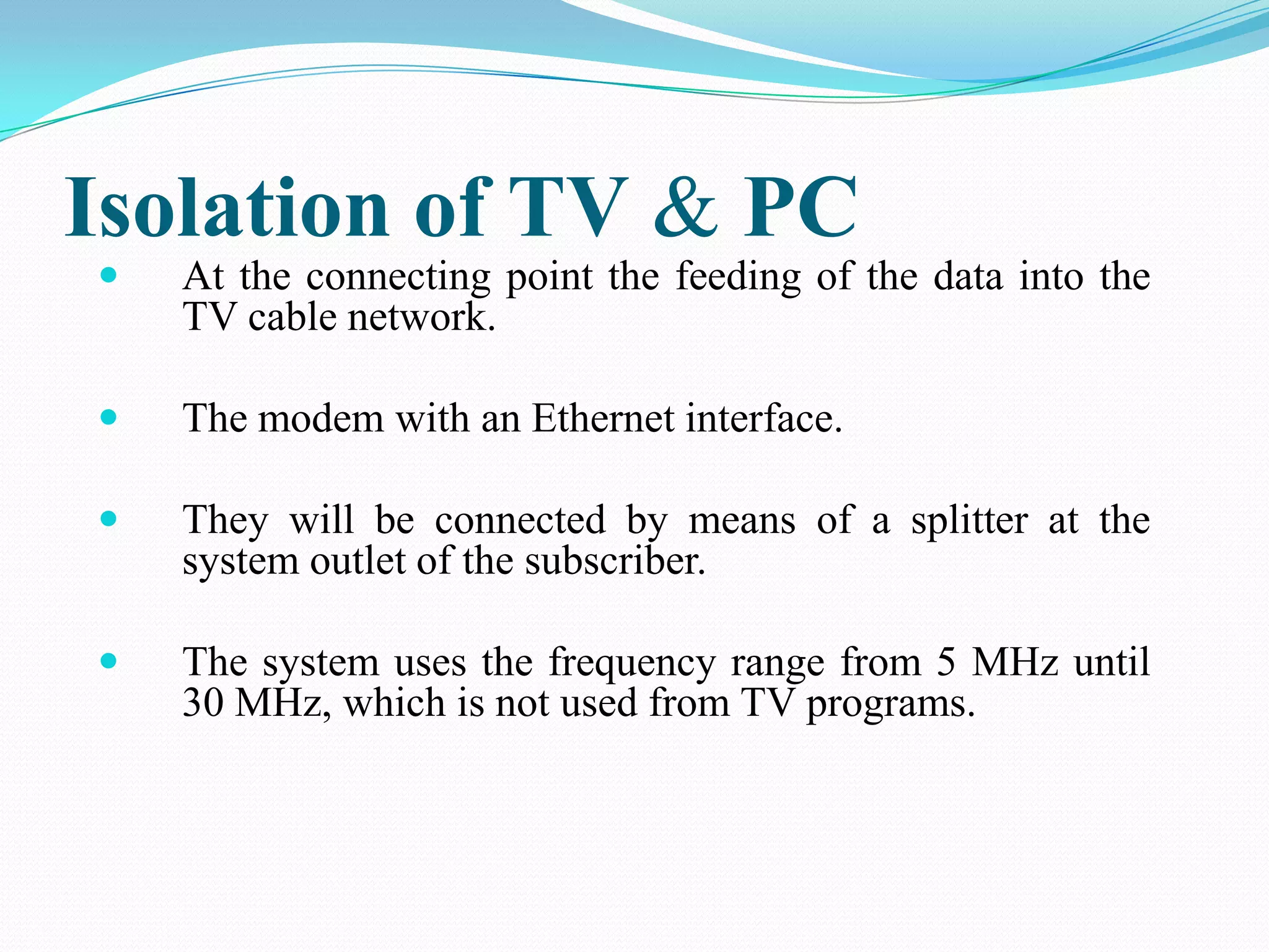 Isolation of TV & PC
 At the connecting point the feeding of the data into the
TV cable network.
 The modem with an Ethernet interface.
 They will be connected by means of a splitter at the
system outlet of the subscriber.
 The system uses the frequency range from 5 MHz until
30 MHz, which is not used from TV programs.
 