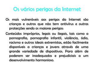 Os vários perigos da InternetOs mais vulneráveis aos perigos da Internet são crianças e outros que não tem antivírus e outras protecções sendo os maiores perigos:Conteúdos impróprios, legais ou ilegais, tais como a pornografia, pornografia infantil, violência, ódio, racismo e outros ideais extremistas, estão facilmente disponíveis a crianças e jovens através de uma grande variedade de dispositivos. Para além de poderem ser inadequados e prejudiciais a um desenvolvimento harmonioso.