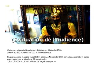 (Evaluation de l'audience) Visiteurs + abonnés Neswletter + Followers + Abonnés RSS = 2000 + 10 000 + 2000 + 10 000 = 24 000 assidus Pages vues site + pages vues RSS + abonnés Newsletter (??? non pris en compte) + pages vues moyennes le Monde (x 52 semaines) =  1,3 + 1,2 + XX + 1,4 = 4  millions de pages vues par an 
