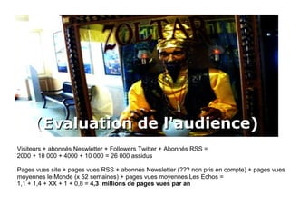 (Evaluation de l'audience) Visiteurs + abonnés Neswletter + Followers Twitter + Abonnés RSS = 2000 + 10 000 + 4000 + 10 000 = 26 000 assidus Pages vues site + pages vues RSS + abonnés Newsletter (??? non pris en compte) + pages vues moyennes le Monde (x 52 semaines) + pages vues moyennes Les Echos =  1,1 + 1,4 + XX + 1 + 0,8 =  4,3  millions de pages vues par an 