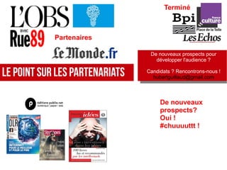 Le Point sur les Partenariats
Terminé
De nouveaux
prospects?
Oui !
#chuuuuttt !
Partenaires
De nouveaux prospects pour
développer l'audience ?
Candidats ? Rencontrons-nous !
hubertguillaud@gmail.com
De nouveaux prospects pour
développer l'audience ?
Candidats ? Rencontrons-nous !
hubertguillaud@gmail.com
 