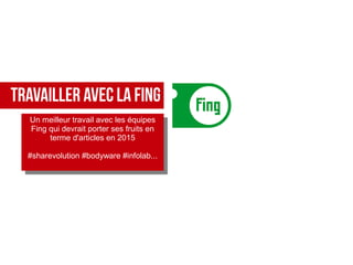 TRAVAILLER AVEC LA FING
Un meilleur travail avec les équipes
Fing qui devrait porter ses fruits en
terme d'articles en 2015
#sharevolution #bodyware #infolab...
Un meilleur travail avec les équipes
Fing qui devrait porter ses fruits en
terme d'articles en 2015
#sharevolution #bodyware #infolab...
 