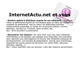 InternetActu.net et vous Numéro spécial à distribuer auprès de vos adhérents  : mettre en valeur le partenariat auprès de vos réseaux avec un Edito qui souligne la modalité de partenariat, met en valeur les différentes formules d'abonnement proposées et insiste sur la fonction d'alerte. Univers Netvibes, reprises sur l'intranet, dans la lettre, etc.  But : faire connaître le partenariat.   Rencontrer vos réseaux :  On veut venir vous voir, pour présenter InternetActu à vos équipes, aux équipes avec lesquelles vous travaillez, pour répondre aux interrogations et trouver des modalités pratiques de fonctionnement. (10 minutes de présentation, format court d'échange). Possibilité de courte séance de formation sur outils (RSS, Delicious, Netvibes, Agenda...). But : mieux identifier avec qui discuter, créer des relations personnelles. 