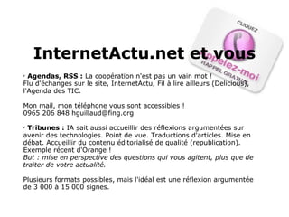 Agendas, RSS :  La coopération n'est pas un vain mot ! Flu d'échanges sur le site, InternetActu, Fil à lire ailleurs (Delicious), l'Agenda des TIC. Mon mail, mon téléphone vous sont accessibles !  0965 206 848 hguillaud@fing.org Tribunes :  IA sait aussi accueillir des réflexions argumentées sur avenir des technologies. Point de vue. Traductions d'articles. Mise en débat. Accueillir du contenu éditorialisé de qualité (republication). Exemple récent d'Orange ! But : mise en perspective des questions qui vous agitent, plus que de traiter de votre actualité.  Plusieurs formats possibles, mais l'idéal est une réflexion argumentée de 3 000 à 15 000 signes. InternetActu.net et vous 