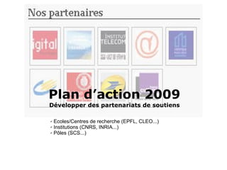 Plan d’action 2009 Développer des partenariats de soutiens  Ecoles/Centres de recherche (EPFL, CLEO...) Institutions (CNRS, INRIA...) Pôles (SCS...) 