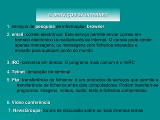 6. SERVIÇOS DA INTERNET 5.   Ftp - transferência de ficheiros:  é um protocolo de serviços que permite a transferência de ficheiros entre dois computadores. Podem transferir-se programas, imagens, vídeos, audio, texto e ficheiros comprimidos. 1.  serviços de  pesquisa   de informação-  browser 3.   IRC - conversa em directo:  O programa mais comum é o mIRC 6.   Vídeo conferência   7.   NewsGroups -  foruns de discussão sobre os mais diversos temas 2.   email - correio electrónico: Este serviço permite enviar correio em formato electrónico (e-mail)através da Internet. O correio pode conter apenas mensagens, ou mensagens com ficheiros anexados e enviado para qualquer ponto do mundo 4.   Telnet - emulação de terminal 