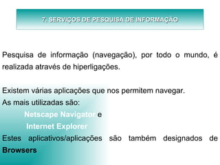 7. SERVIÇOS DE PESQUISA DE INFORMAÇÃO   Pesquisa de informação (navegação), por todo o mundo, é realizada através de hiperligações.   Existem várias aplicações que nos permitem navegar. As mais utilizadas são: Netscape Navigator   e   Internet Explorer Estes aplicativos/aplicações são também designados de  Browsers 
