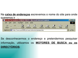 Na  caixa de endereços   escrevemos o nome do site para onde queremos ir Se desconhecermos o endereço e pretendermos pesquisar informação, utilizamos os  MOTORES DE BUSCA ou os DIRECTÓRIOS : 