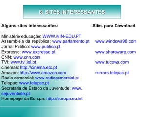 8. SITES INTERESSANTES Alguns sites interessantes:   Ministério educação:  WWW.MIN-EDU.PT Assembleia da república:  www .parlamento. pt   Jornal Público:  www .publico. pt Expresso:  www .expresso. pt CNN:  www. cnn .com TVI:  www . tvi . iol . pt cinemas:  http://cinema.etc. pt Amazon:  http:// www . amazon .com Rádio comercial:  www . radiocomercial . pt Telepac:  www. telepac .pt Secretaria de Estado da Juventude:  www . sejuventude . pt Homepage da Europa:  http:// europa .eu. int Sites para Download:   www .windows98.com www . shareware .com www . tucows .com mirrors . telepac . pt     