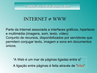 2. WWW (World Wide Web) ou Web “ A Web é um mar de páginas ligadas entre si” A ligação entre páginas é feita através de “ links ” Parte da Internet associada a interfaces gráficos, hipertexto e multimédia (imagens, som, texto, vídeo) Conjunto de recursos, disponibilizados por servidores que permitem conjugar texto, imagem e sons em documentos únicos. INTERNET      WWW 