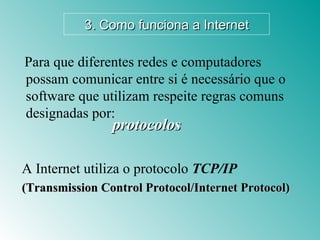 protocolos A Internet utiliza o protocolo  TCP/IP (Transmission Control Protocol/Internet Protocol) Para que diferentes redes e computadores possam comunicar entre si é necessário que o software que utilizam respeite regras comuns designadas por: 3. Como funciona a Internet 