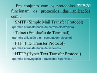 Em conjunto com os protocolos  TCP/IP  funcionam os  protocolos das aplicações  com : SMTP (Simple Mail Transfer Protocol) (permite a transferência de correio electrónico) Telnet (Emulação de Terminal) (permite a ligação a um computador distante) FTP (File Transfer Protocol) (permite a transferência de ficheiros) HTTP (Hyper Text Transfer Protocol) (permite a navegação através dos hiperlinks) 