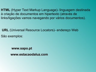 HTML  (Hyper Text Markup Language)- linguagem destinada à criação de documentos em hipertexto (através de links/ligações vamos navegando por vários documentos).   URL  (Universal Resource Locators)-  endereço  Web São exemplos:    www.sapo.pt www.estacaodaluz.com 