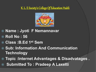 K. L. E Society’s CollegeOf EducationHubli
 Name : Jyoti F Nemannavar
 Roll No : 56
 Class :B.Ed 1st Sem
 Sub: Information And Communication
Technology
 Topic :Internet Advantages & Disadvatages .
 Submitted To : Pradeep A Laxetti
 