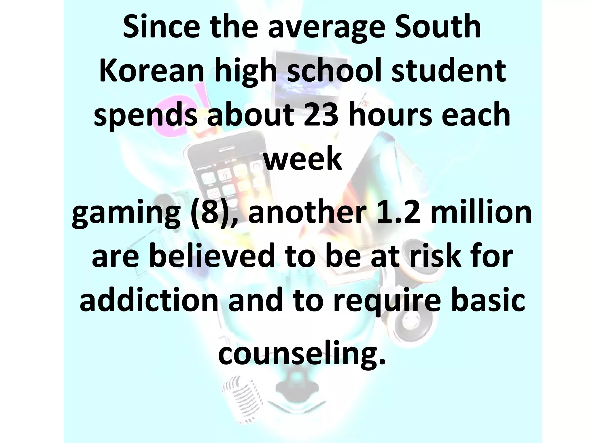 Since the average South Korean high school student spends about 23 hours each week gaming (8), another 1.2 million are believed to be at risk for addiction and to require basic counseling. 