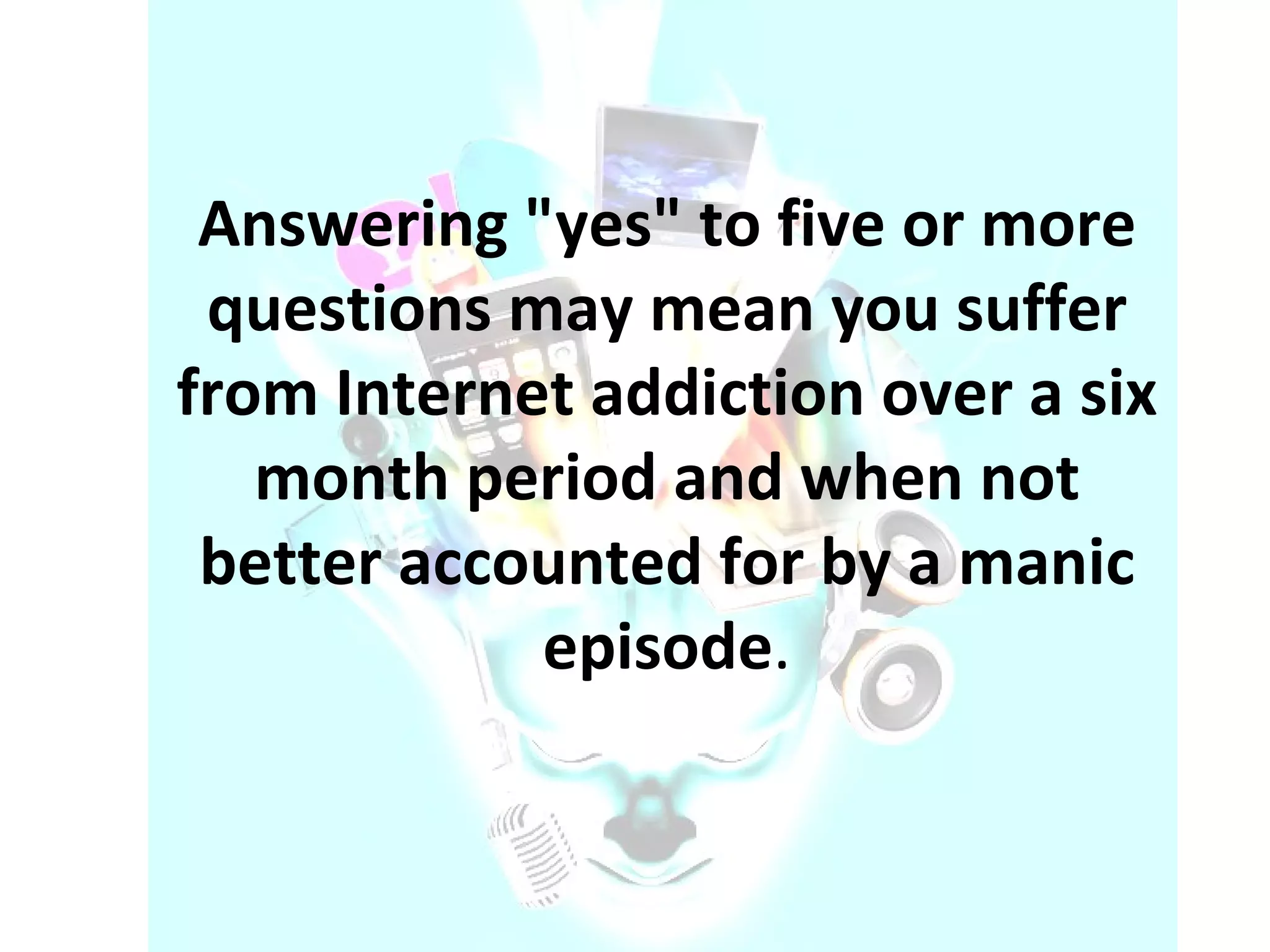 Answering "yes" to five or more questions may mean you suffer from Internet addiction over a six month period and when not better accounted for by a manic episode . 