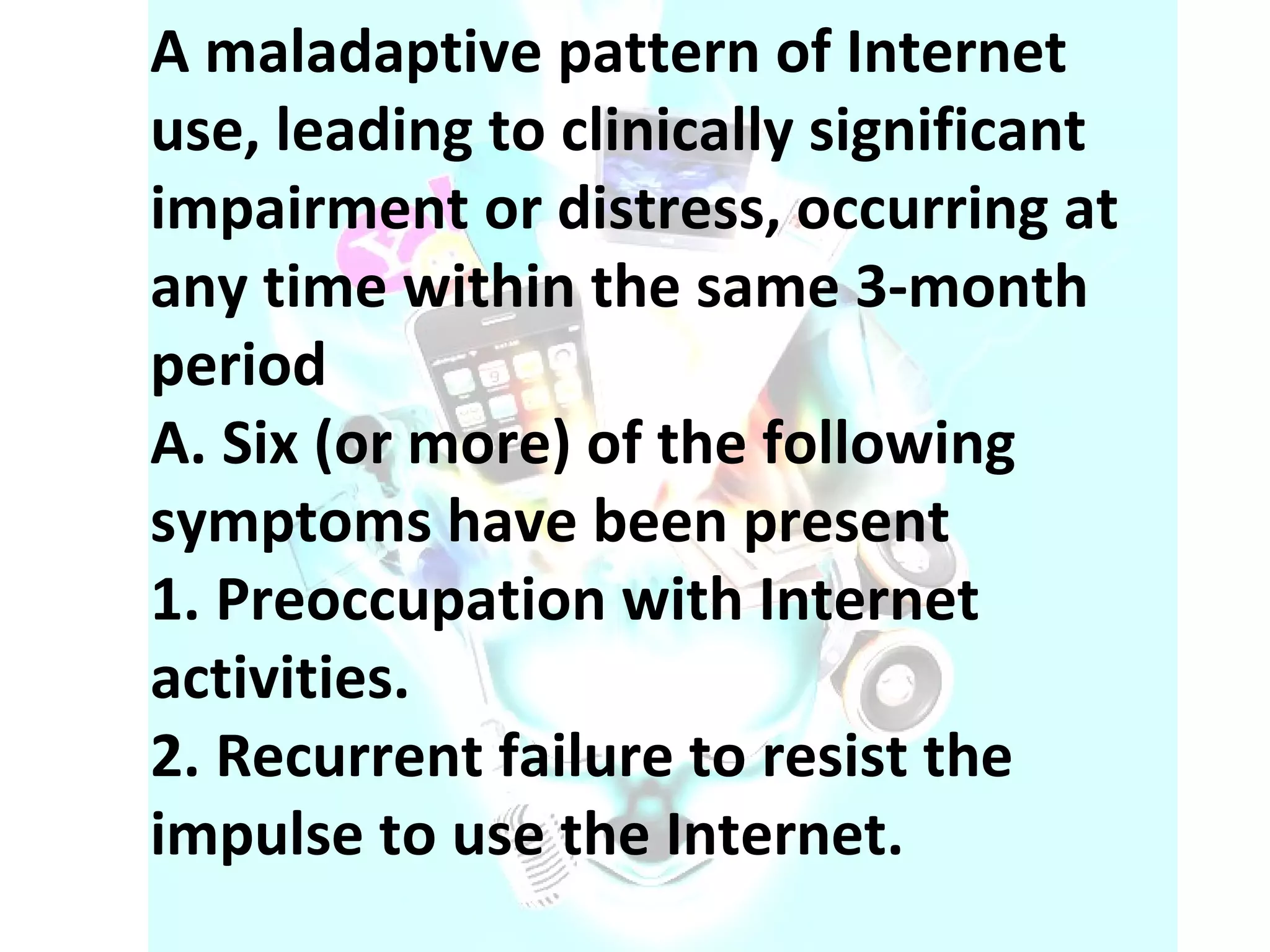 A maladaptive pattern of Internet use, leading to clinically significant impairment or distress, occurring at any time within the same 3-month period A. Six (or more) of the following symptoms have been present 1. Preoccupation with Internet activities. 2. Recurrent failure to resist the impulse to use the Internet. 