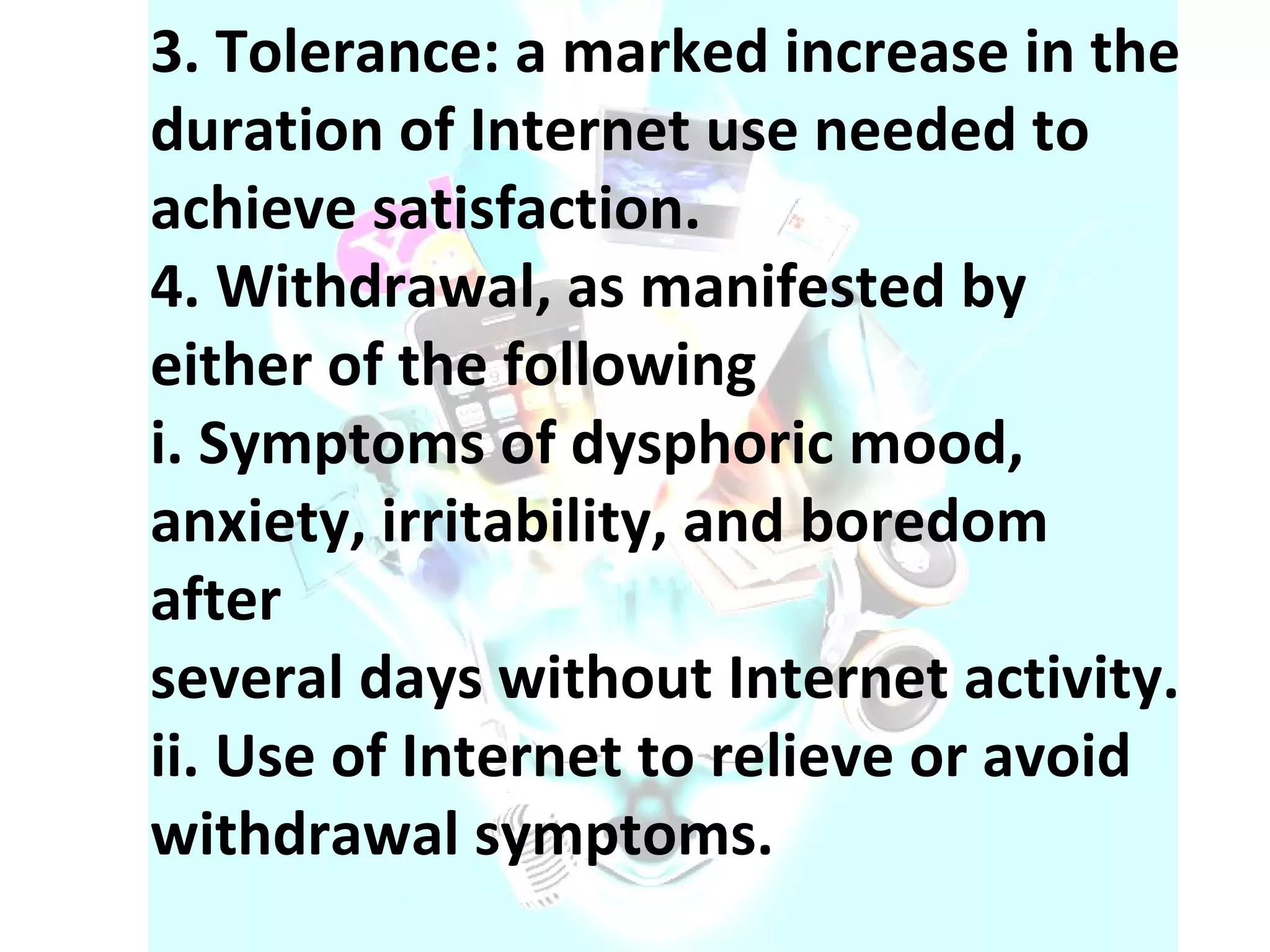 3. Tolerance: a marked increase in the duration of Internet use needed to achieve satisfaction. 4. Withdrawal, as manifested by either of the following i. Symptoms of dysphoric mood, anxiety, irritability, and boredom after several days without Internet activity. ii. Use of Internet to relieve or avoid withdrawal symptoms. 