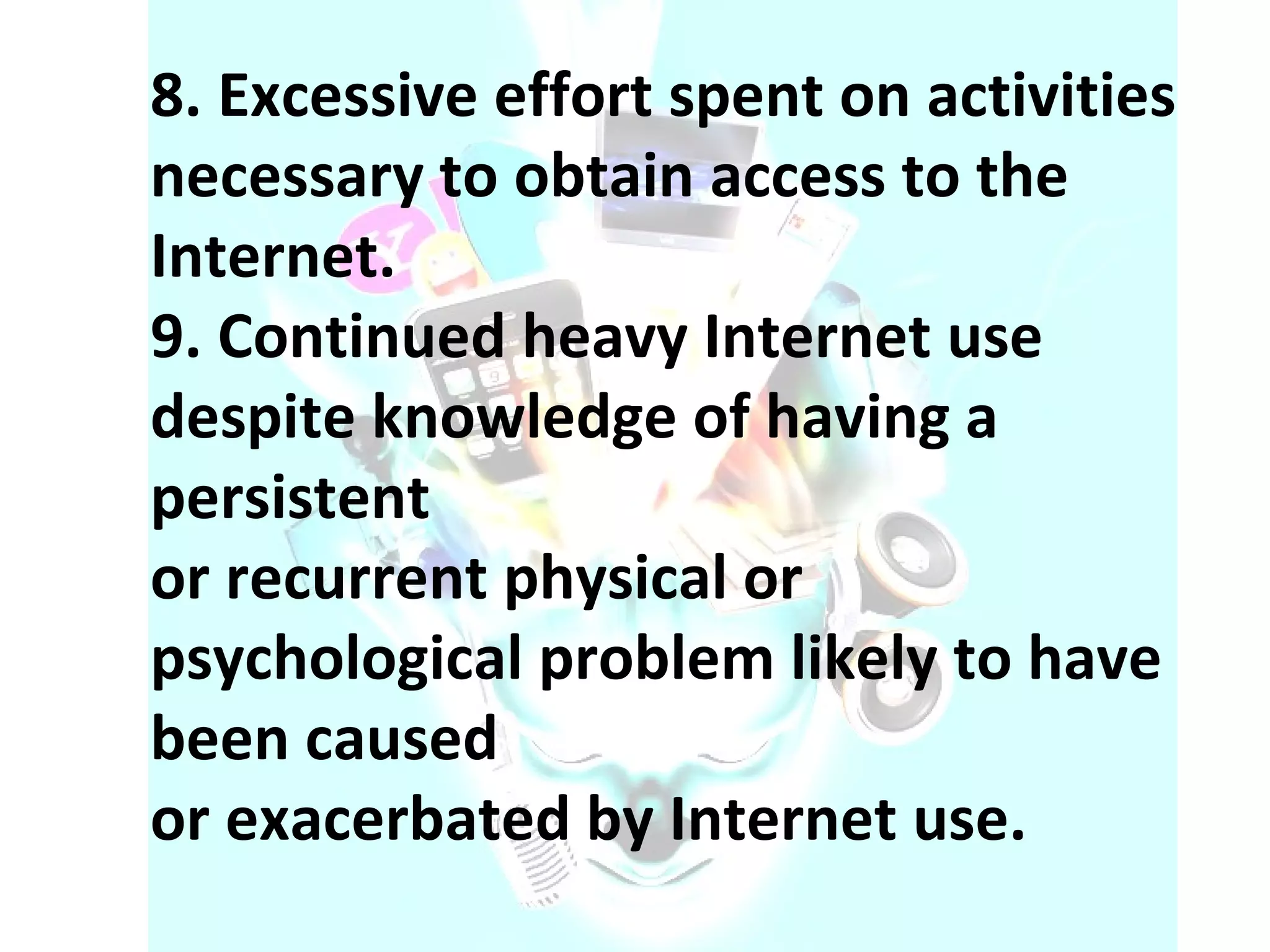 8. Excessive effort spent on activities necessary to obtain access to the Internet. 9. Continued heavy Internet use despite knowledge of having a persistent or recurrent physical or psychological problem likely to have been caused or exacerbated by Internet use. 