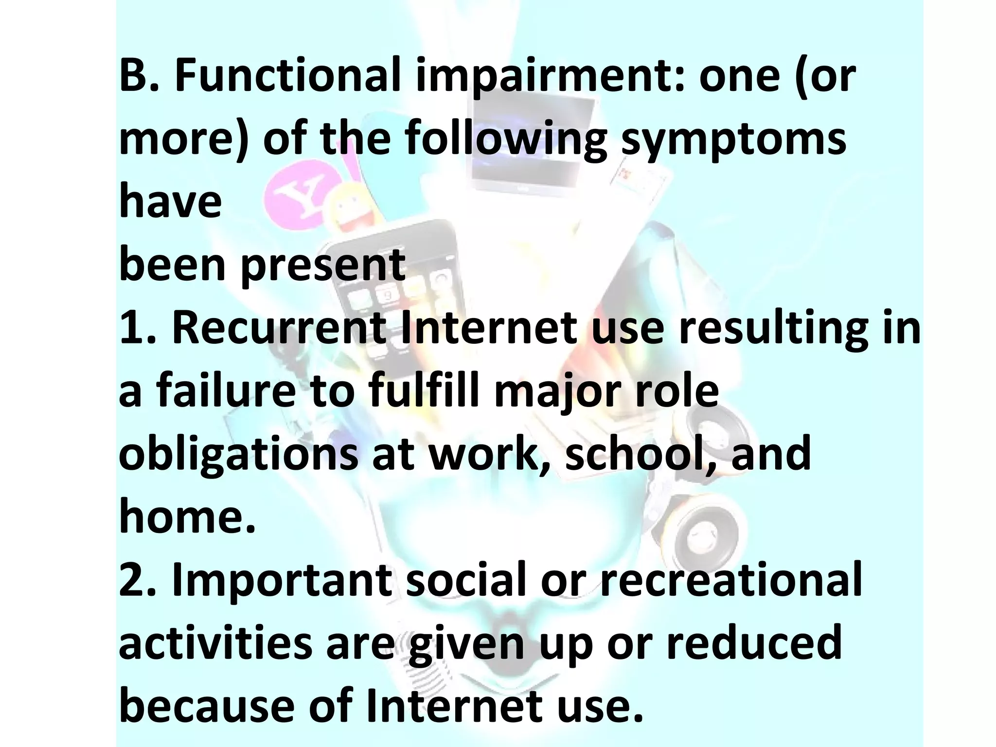 B. Functional impairment: one (or more) of the following symptoms have been present 1. Recurrent Internet use resulting in a failure to fulfill major role obligations at work, school, and home. 2. Important social or recreational activities are given up or reduced because of Internet use. 