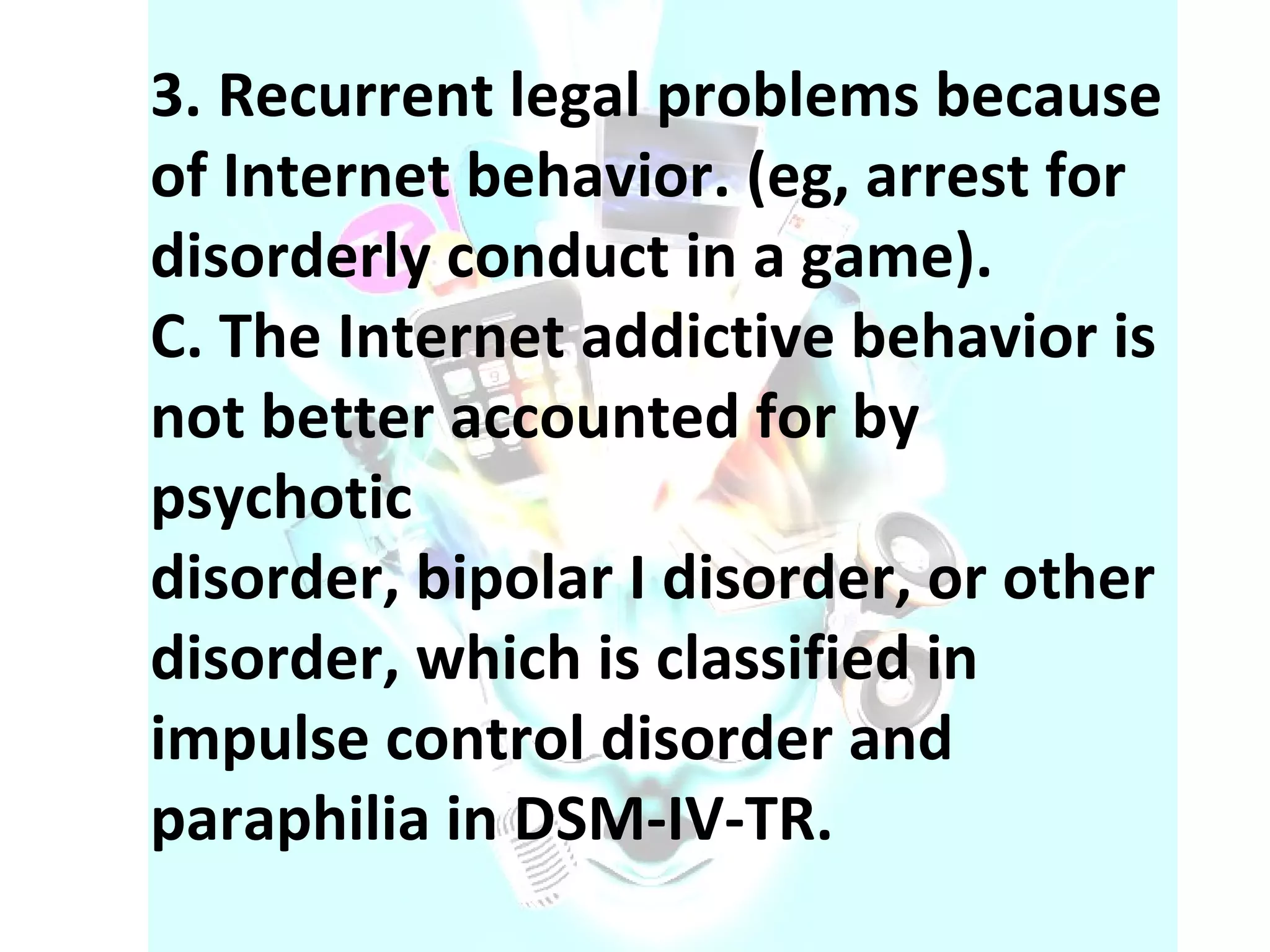 3. Recurrent legal problems because of Internet behavior. (eg, arrest for disorderly conduct in a game). C. The Internet addictive behavior is not better accounted for by psychotic disorder, bipolar I disorder, or other disorder, which is classified in impulse control disorder and paraphilia in DSM-IV-TR. 