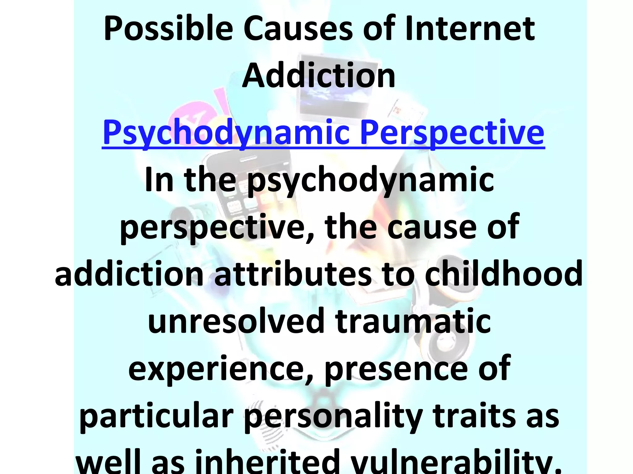 Possible Causes of Internet Addiction Psychodynamic Perspective In the psychodynamic perspective, the cause of addiction attributes to childhood unresolved traumatic experience, presence of particular personality traits as well as inherited vulnerability. 