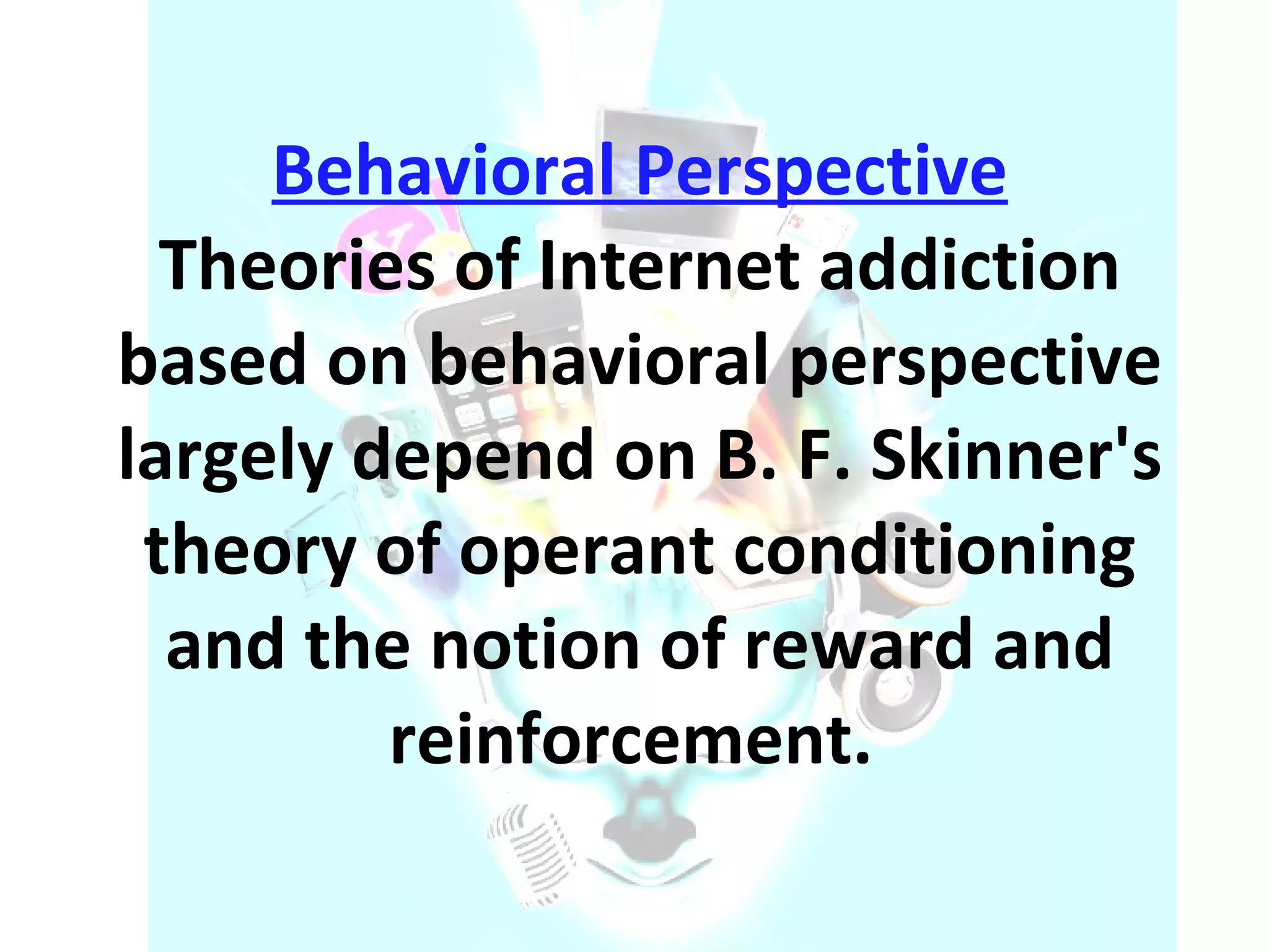 Behavioral Perspective Theories of Internet addiction based on behavioral perspective largely depend on B. F. Skinner's theory of operant conditioning and the notion of reward and reinforcement.  