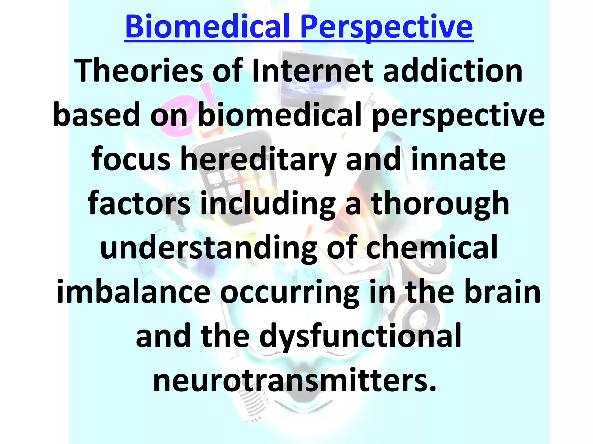 Biomedical Perspective Theories of Internet addiction based on biomedical perspective focus hereditary and innate factors including a thorough understanding of chemical imbalance occurring in the brain and the dysfunctional neurotransmitters.  