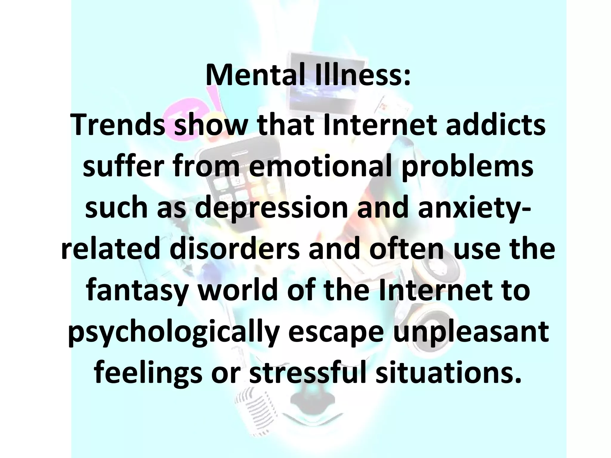 Mental Illness: Trends show that Internet addicts suffer from emotional problems such as depression and anxiety-related disorders and often use the fantasy world of the Internet to psychologically escape unpleasant feelings or stressful situations. 