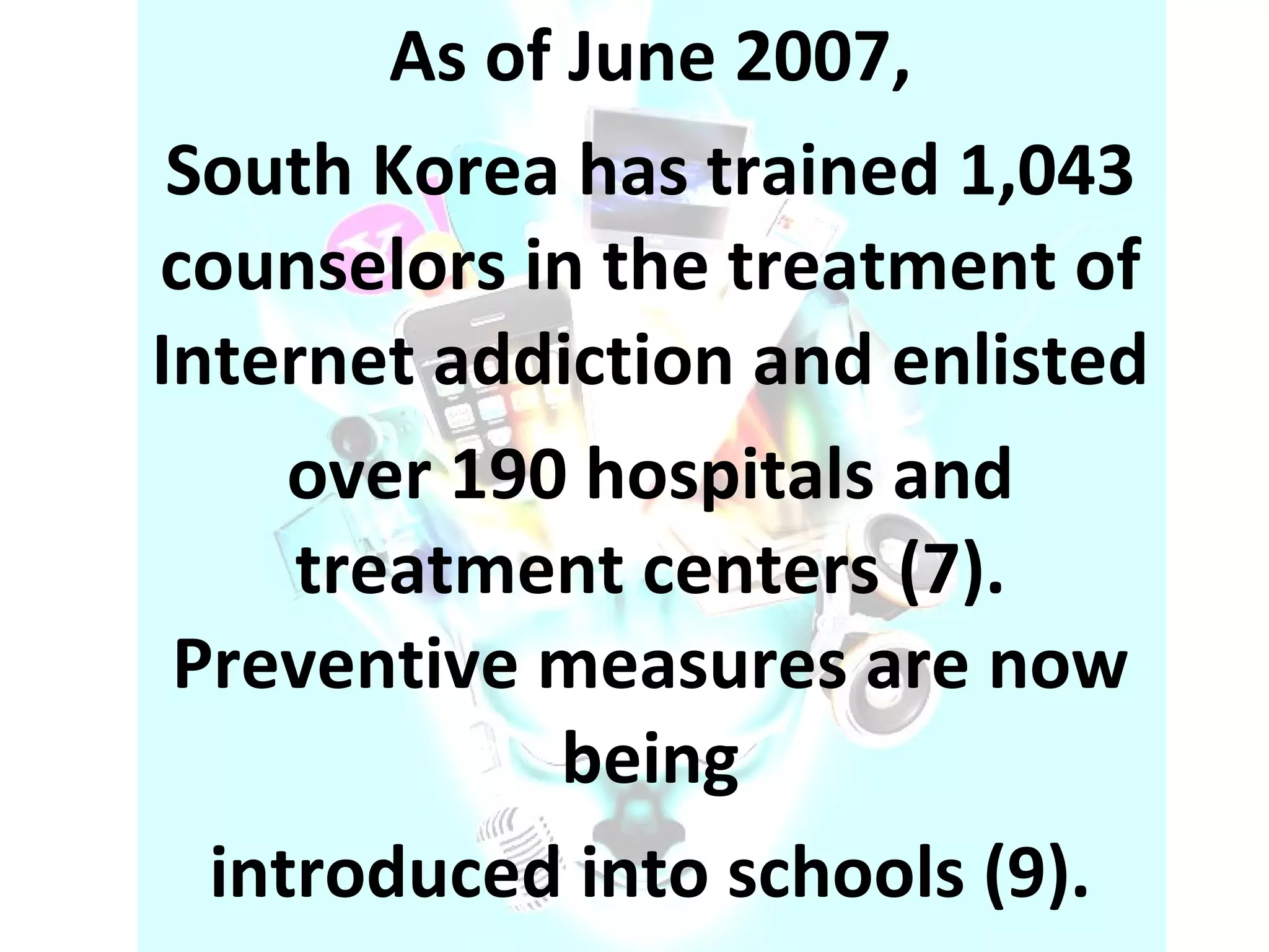 As of June 2007, South Korea has trained 1,043 counselors in the treatment of Internet addiction and enlisted over 190 hospitals and treatment centers (7). Preventive measures are now being introduced into schools (9). 