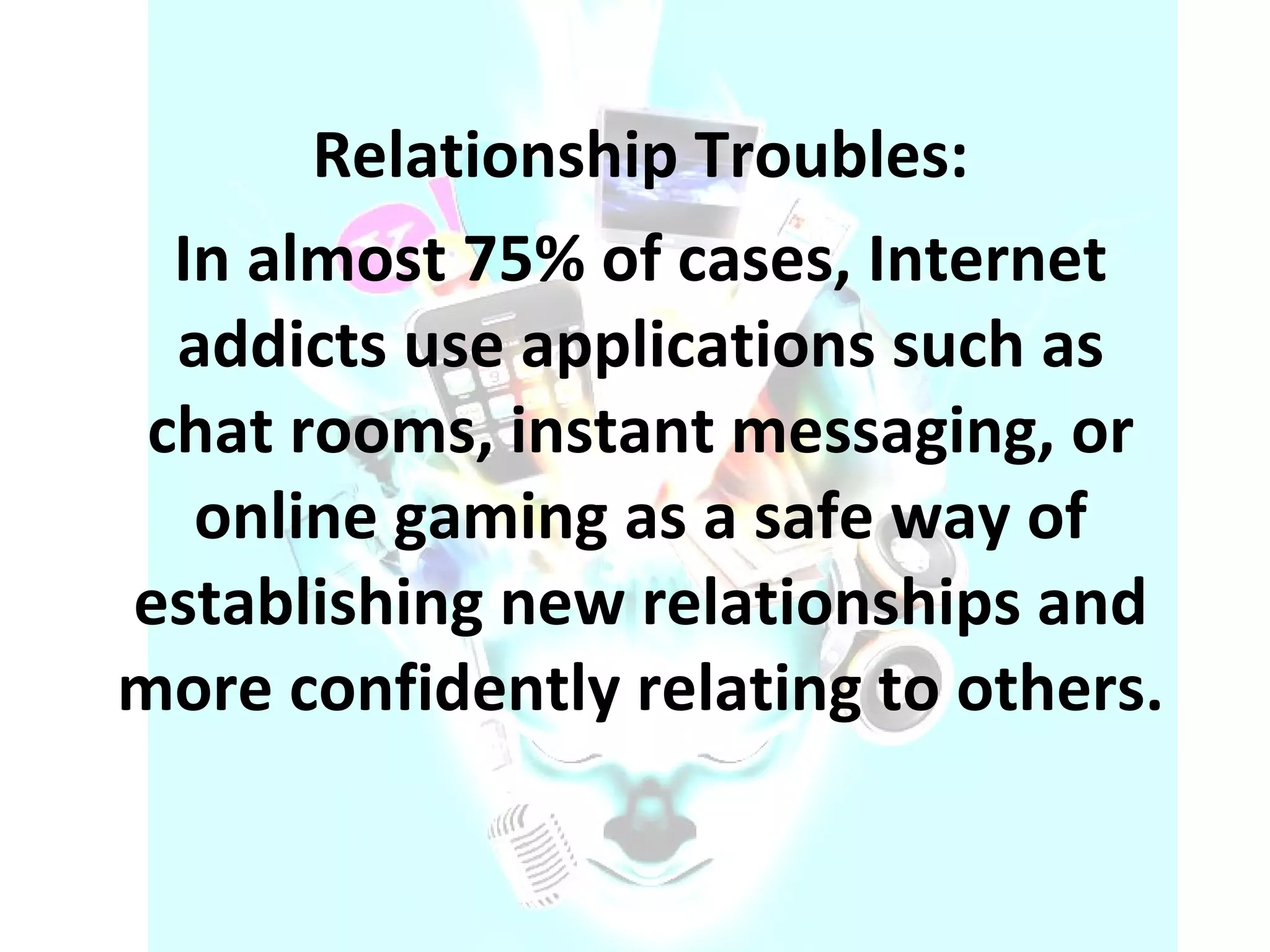 Relationship Troubles: In almost 75% of cases, Internet addicts use applications such as chat rooms, instant messaging, or online gaming as a safe way of establishing new relationships and more confidently relating to others. 