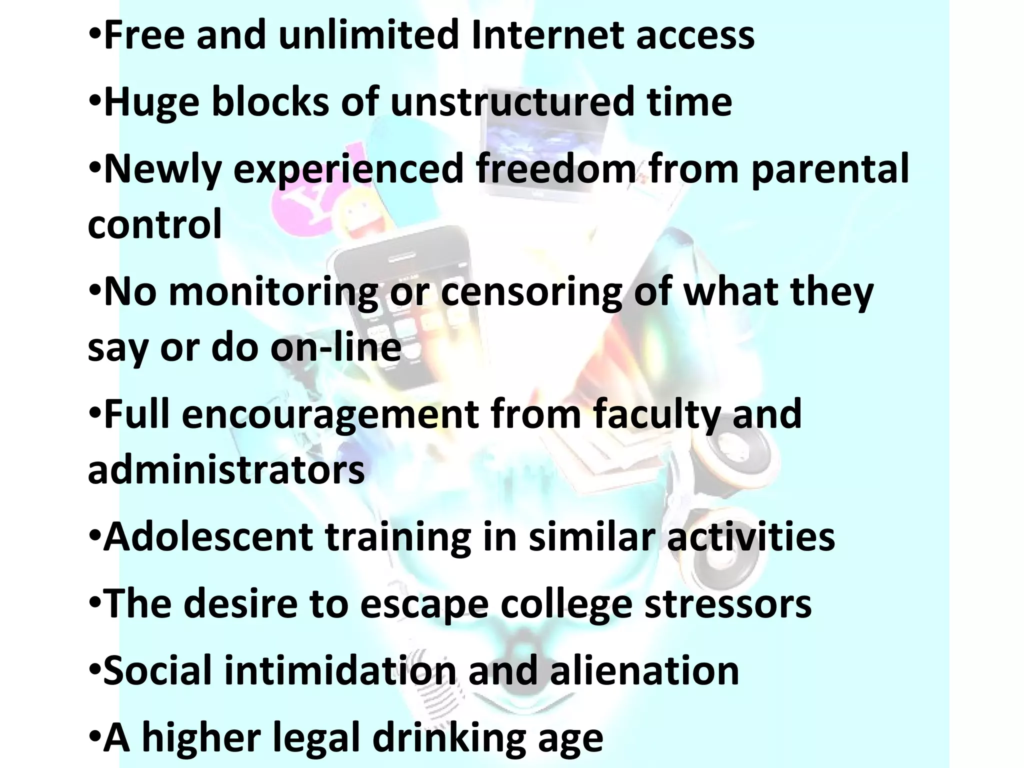 Free and unlimited Internet access  Huge blocks of unstructured time  Newly experienced freedom from parental control  No monitoring or censoring of what they say or do on-line  Full encouragement from faculty and administrators  Adolescent training in similar activities  The desire to escape college stressors  Social intimidation and alienation  A higher legal drinking age  