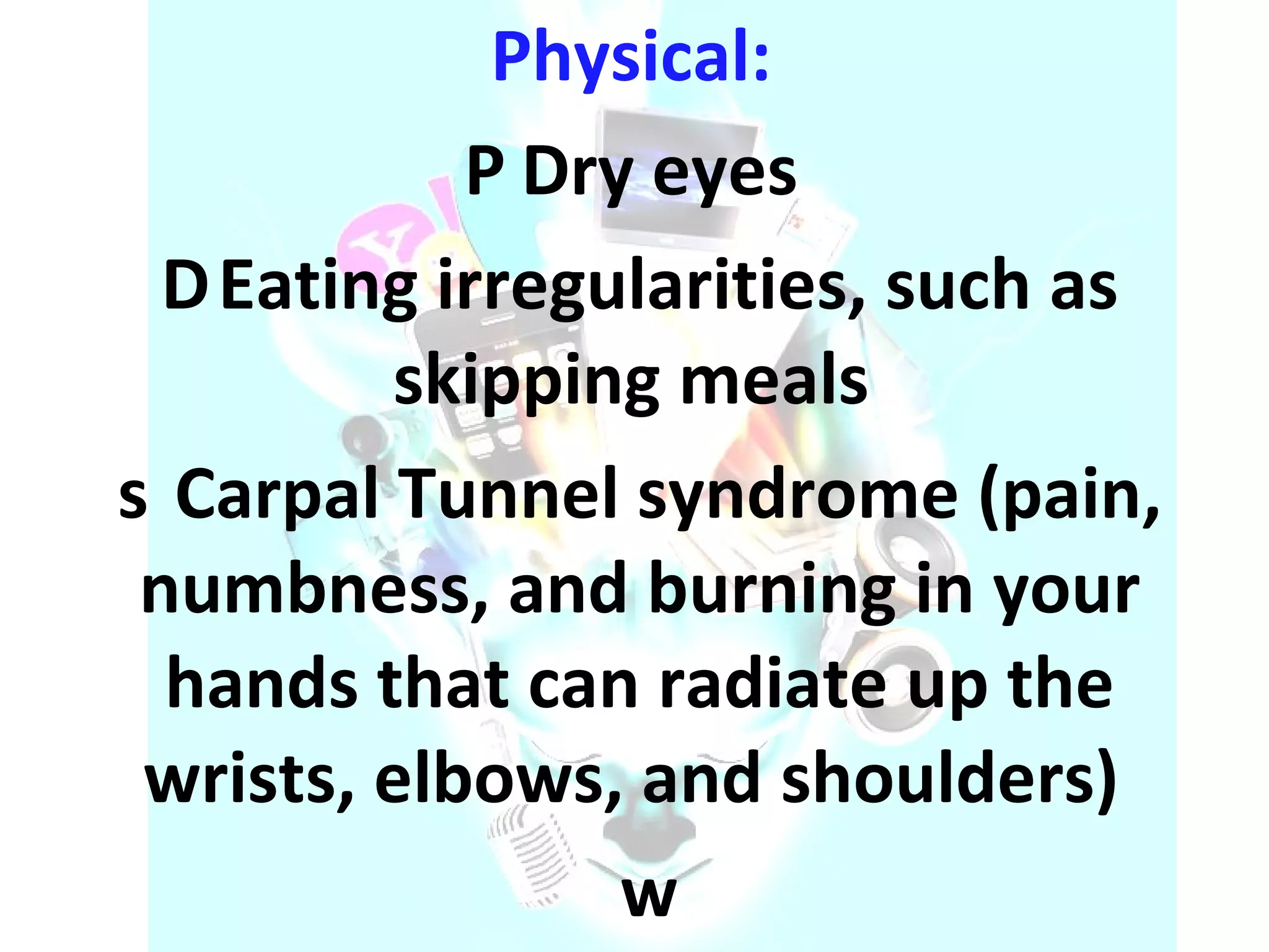 Physical:    Dry eyes    Eating irregularities, such as skipping meals    Carpal Tunnel syndrome (pain, numbness, and burning in your hands that can radiate up the wrists, elbows, and shoulders)   